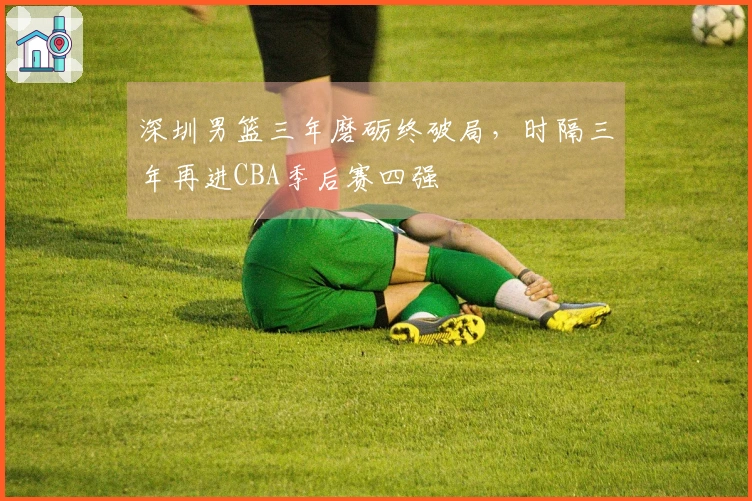 深圳男篮三年磨砺终破局，时隔三年再进CBA季后赛四强