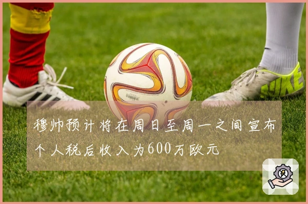 穆帅预计将在周日至周一之间宣布个人税后收入为600万欧元
